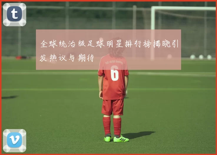 全球统治级足球明星排行榜揭晓引发热议与期待