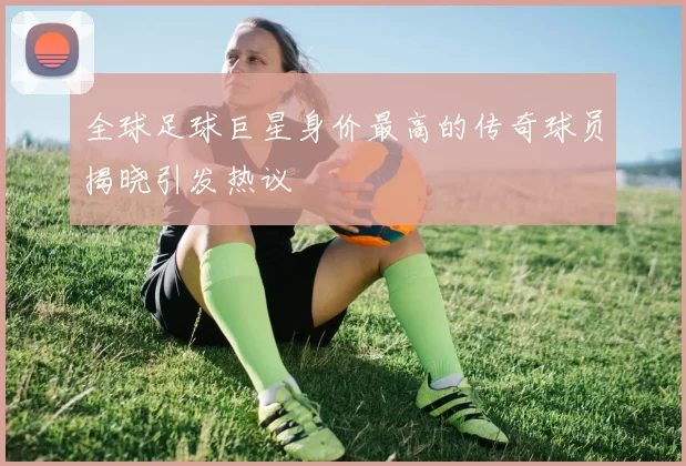 全球足球巨星身价最高的传奇球员揭晓引发热议