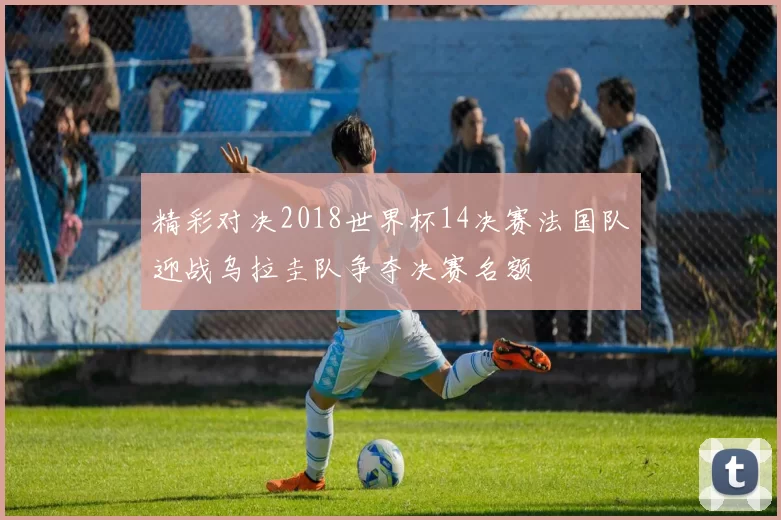 精彩对决2018世界杯14决赛法国队迎战乌拉圭队争夺决赛名额