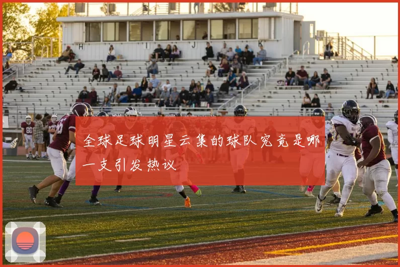 全球足球明星云集的球队究竟是哪一支引发热议