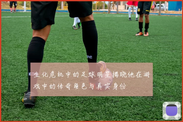 生化危机中的足球明星揭晓他在游戏中的传奇角色与真实身份