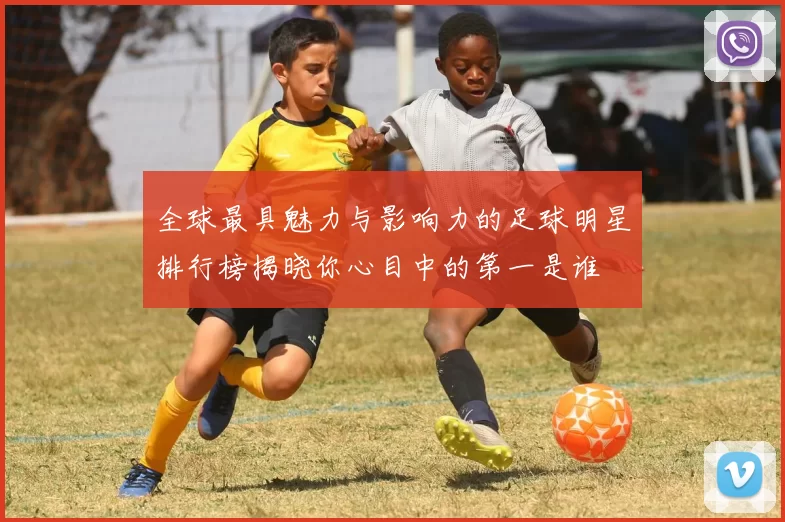 全球最具魅力与影响力的足球明星排行榜揭晓你心目中的第一是谁