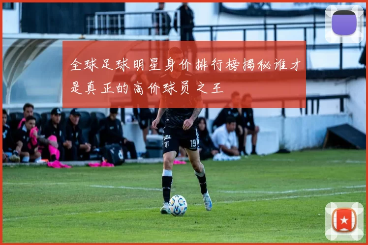 全球足球明星身价排行榜揭秘谁才是真正的高价球员之王