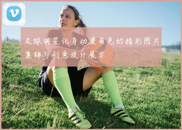 足球明星化身动漫角色的精彩图片集锦与创意设计展示