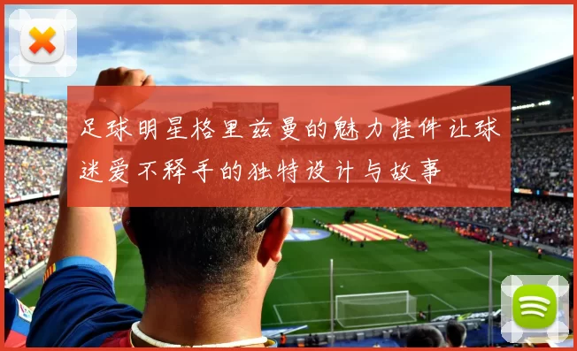 足球明星格里兹曼的魅力挂件让球迷爱不释手的独特设计与故事