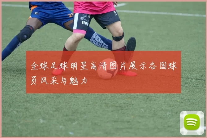 全球足球明星高清图片展示各国球员风采与魅力