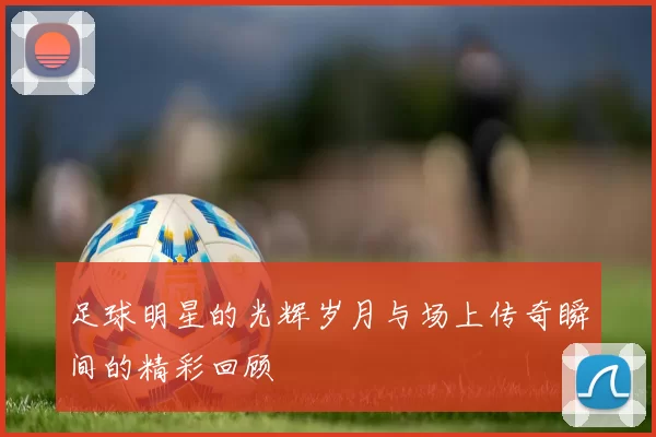 足球明星的光辉岁月与场上传奇瞬间的精彩回顾