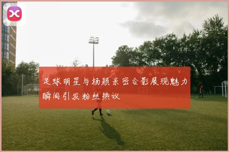 足球明星与杨颖亲密合影展现魅力瞬间引发粉丝热议