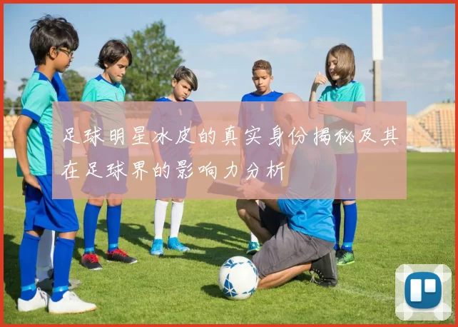 足球明星冰皮的真实身份揭秘及其在足球界的影响力分析