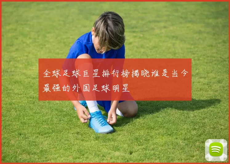 全球足球巨星排行榜揭晓谁是当今最强的外国足球明星