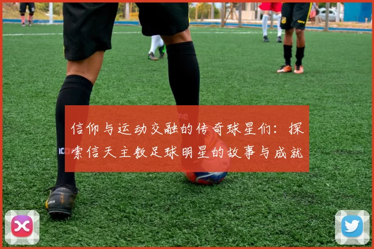 信仰与运动交融的传奇球星们：探索信天主教足球明星的故事与成就