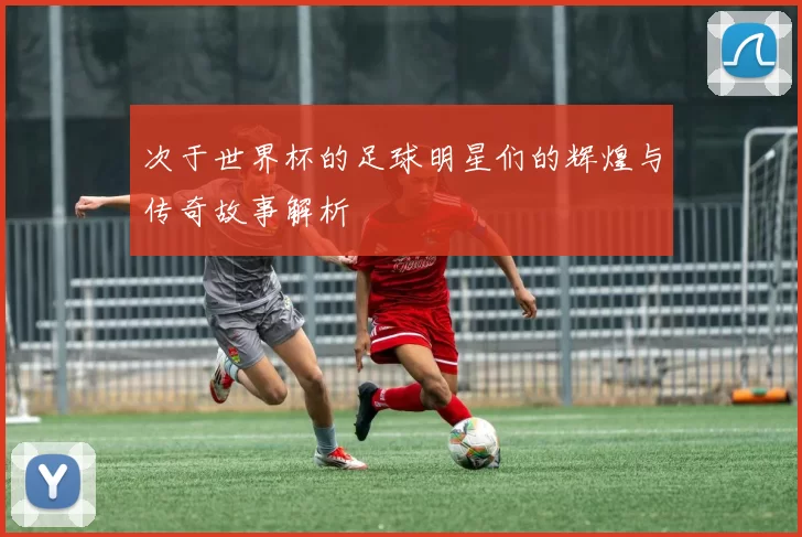 次于世界杯的足球明星们的辉煌与传奇故事解析