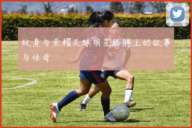 纹身与荣耀足球明星胳膊上的故事与传奇
