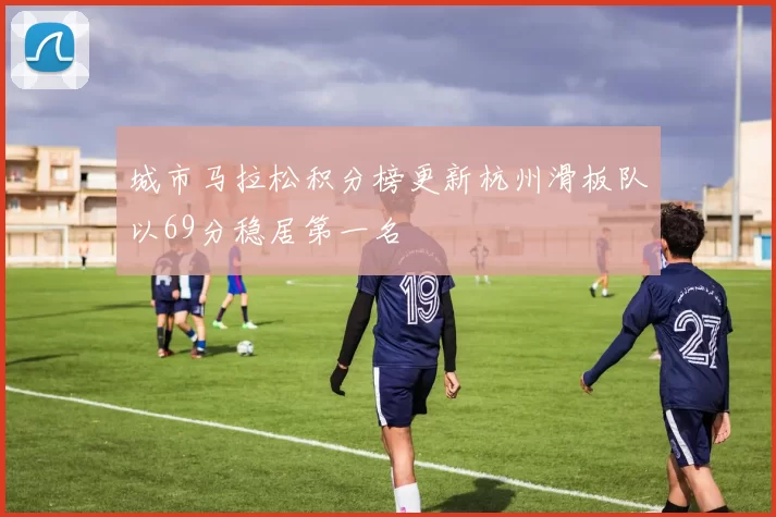 城市马拉松积分榜更新杭州滑板队以69分稳居第一名