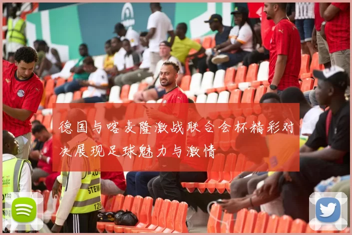 德国与喀麦隆激战联合会杯精彩对决展现足球魅力与激情