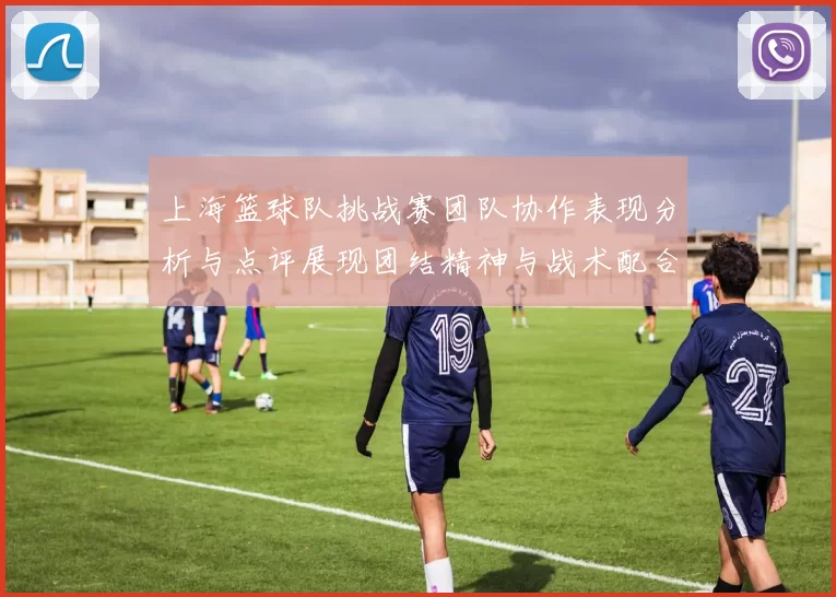 上海篮球队挑战赛团队协作表现分析与点评展现团结精神与战术配合