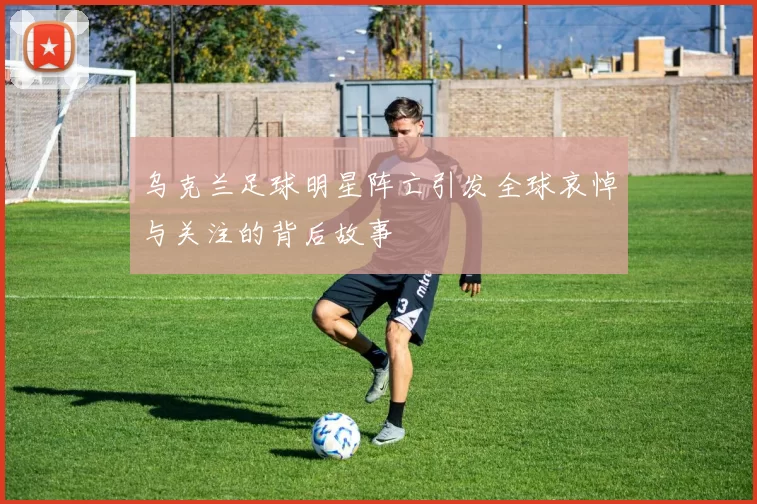 乌克兰足球明星阵亡引发全球哀悼与关注的背后故事