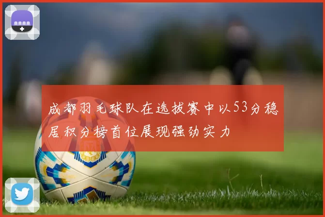 成都羽毛球队在选拔赛中以53分稳居积分榜首位展现强劲实力