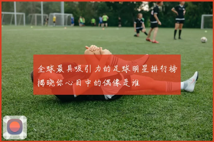 全球最具吸引力的足球明星排行榜揭晓你心目中的偶像是谁