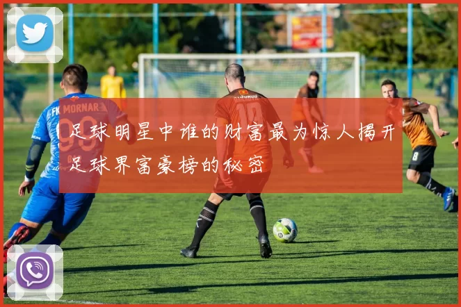 足球明星中谁的财富最为惊人揭开足球界富豪榜的秘密