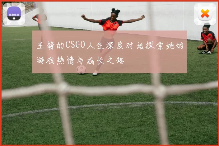 王静的CSGO人生深度对话探索她的游戏热情与成长之路