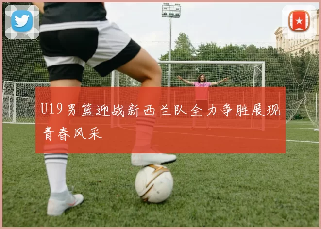 U19男篮迎战新西兰队全力争胜展现青春风采