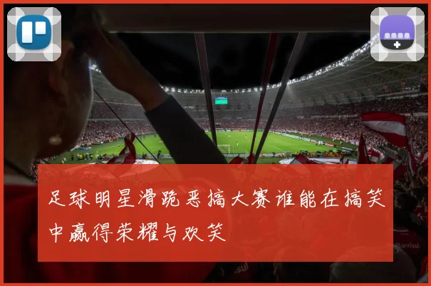 足球明星滑跪恶搞大赛谁能在搞笑中赢得荣耀与欢笑