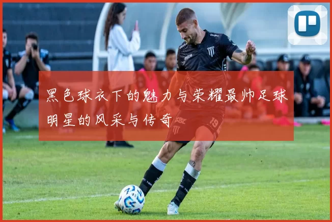 黑色球衣下的魅力与荣耀最帅足球明星的风采与传奇