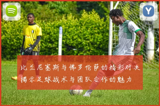 比兰尼塞斯与佛罗伦萨的精彩对决揭示足球战术与团队合作的魅力