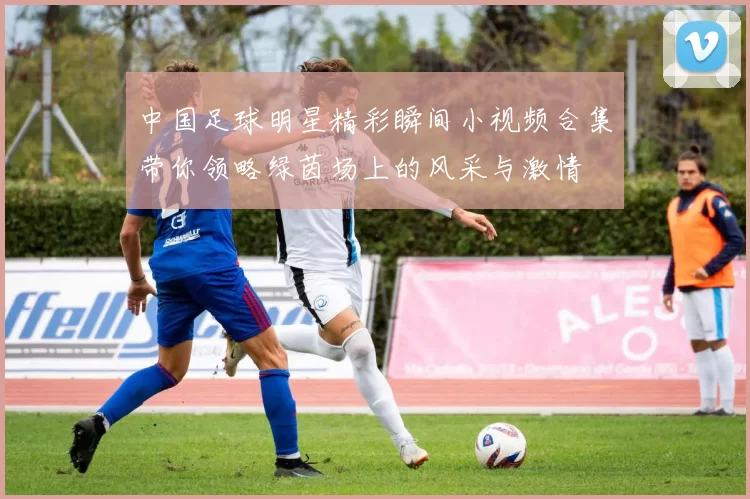 中国足球明星精彩瞬间小视频合集带你领略绿茵场上的风采与激情