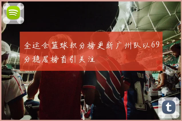 全运会篮球积分榜更新广州队以69分稳居榜首引关注