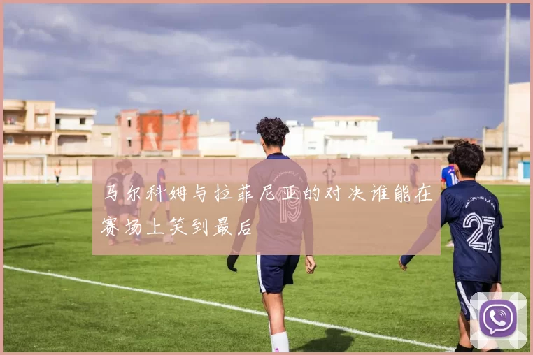 马尔科姆与拉菲尼亚的对决谁能在赛场上笑到最后