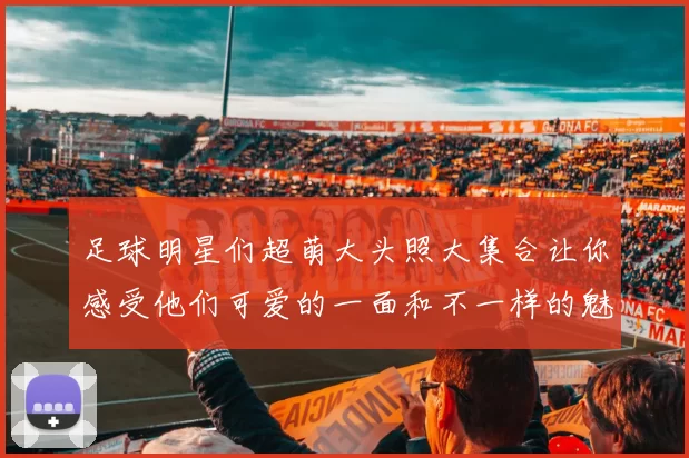 足球明星们超萌大头照大集合让你感受他们可爱的一面和不一样的魅力