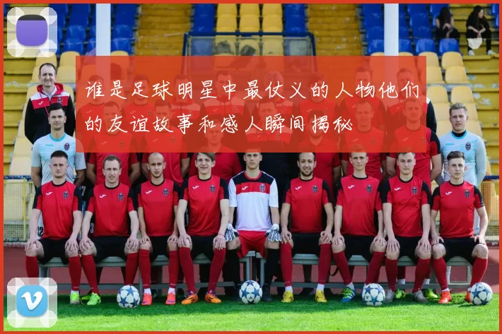 谁是足球明星中最仗义的人物他们的友谊故事和感人瞬间揭秘