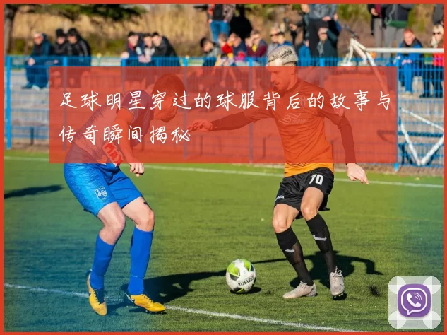 足球明星穿过的球服背后的故事与传奇瞬间揭秘