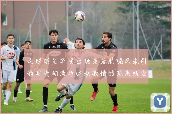足球明星华丽出场走秀展现风采引领时尚潮流与运动激情的完美结合