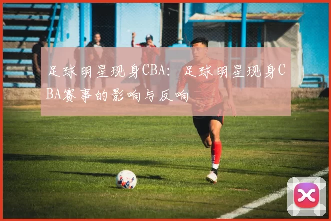 足球明星现身CBA：足球明星现身CBA赛事的影响与反响