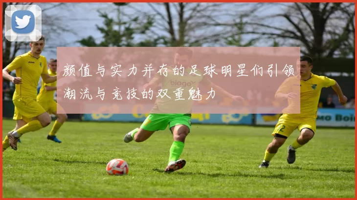 颜值与实力并存的足球明星们引领潮流与竞技的双重魅力