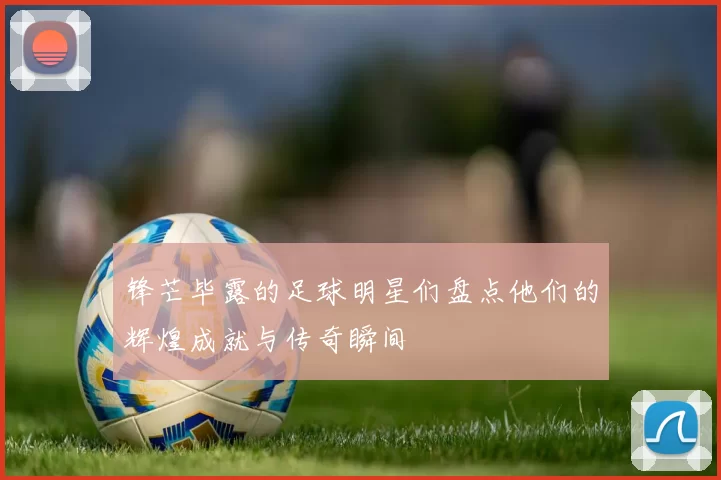 锋芒毕露的足球明星们盘点他们的辉煌成就与传奇瞬间