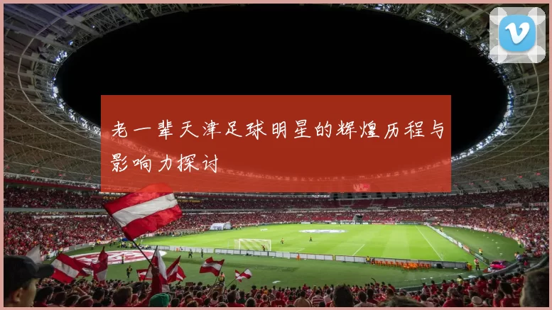 老一辈天津足球明星的辉煌历程与影响力探讨