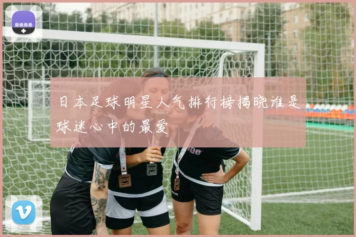 日本足球明星人气排行榜揭晓谁是球迷心中的最爱