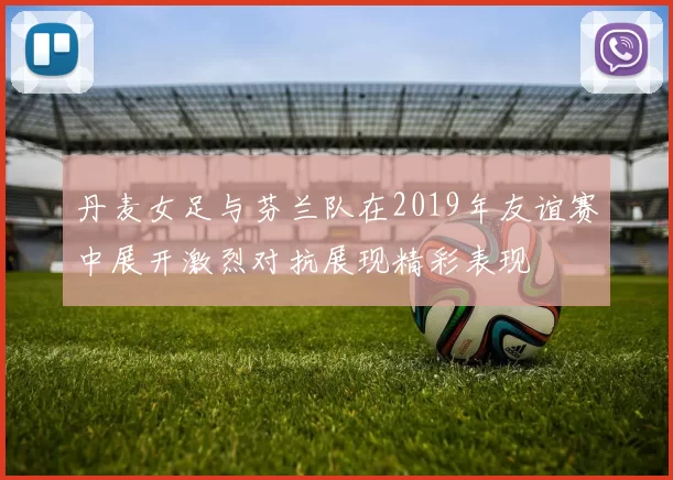 丹麦女足与芬兰队在2019年友谊赛中展开激烈对抗展现精彩表现
