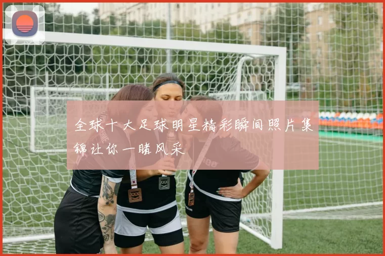 全球十大足球明星精彩瞬间照片集锦让你一睹风采