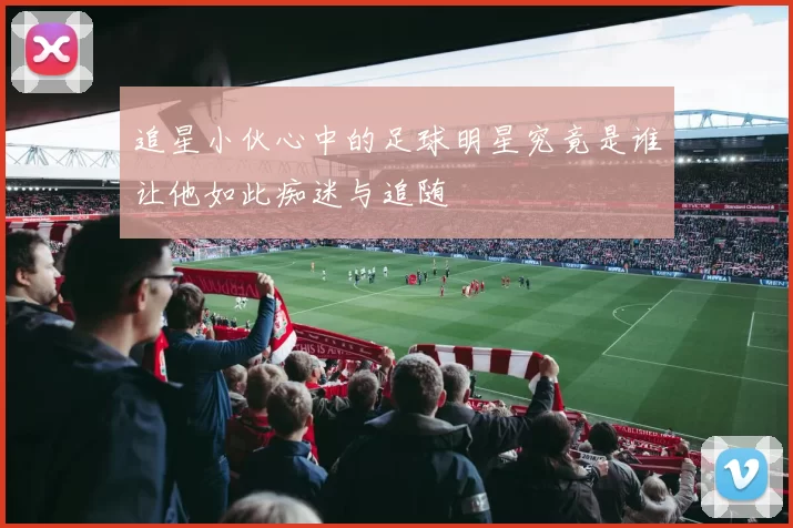 追星小伙心中的足球明星究竟是谁让他如此痴迷与追随
