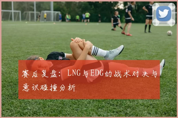 赛后复盘：LNG与EDG的战术对决与意识碰撞分析