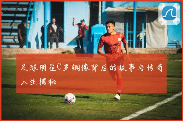 足球明星C罗铜像背后的故事与传奇人生揭秘