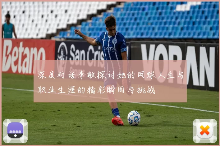 深度对话李敏探讨她的网球人生与职业生涯的精彩瞬间与挑战