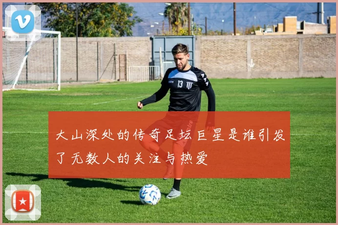 大山深处的传奇足坛巨星是谁引发了无数人的关注与热爱