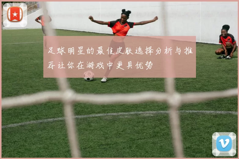 足球明星的最佳皮肤选择分析与推荐让你在游戏中更具优势