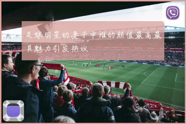 足球明星的妻子中谁的颜值最高最具魅力引发热议